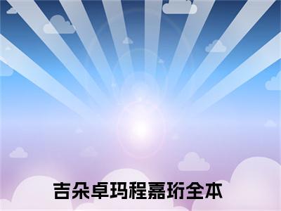 吉朵卓玛程嘉珩（吉朵卓玛程嘉珩）全文免费阅读大结局-（吉朵卓玛程嘉珩）结局免费阅读