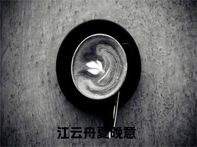 江云舟夏晚意小说_主角叫：江云舟夏晚意的小说全文免费阅读无弹窗