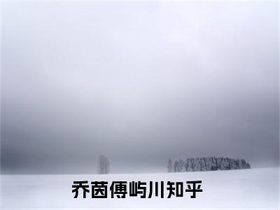 乔茵傅屿川(乔茵傅屿川)抖音热推小说全集无删减，乔茵傅屿川小说在线免费阅读大结局