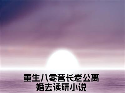 周立谦江美娟（重生八零营长老公离婚去读研）小说全文免费阅读无弹窗大结局_周立谦江美娟全文在线阅读无弹窗