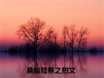 桑榆陆景之（桑榆陆景之）全文免费阅读无弹窗大结局_桑榆陆景之最新章节列表-笔趣阁桑榆陆景之