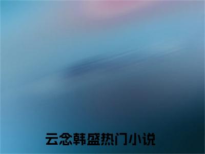 云念韩盛正版小说全文阅读-云念韩盛小说免费阅读