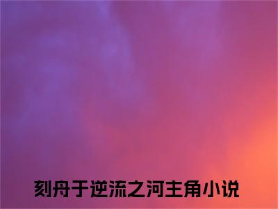 向云鹿段临舟（刻舟于逆流之河）全集免费阅读无弹窗_向云鹿段临舟正版小说免费阅读
