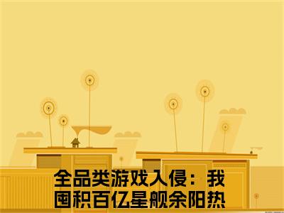 全品类游戏入侵：我囤积百亿星舰余阳（全品类游戏入侵：我囤积百亿星舰余阳）小说全文免费阅读无弹窗大结局_全品类游戏入侵：我囤积百亿星舰余阳全文在线阅读无弹窗（全品类游戏入侵：我囤积百亿星舰余阳）