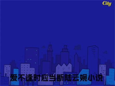 爱不逢时应当断陆云婉精选好书-爱不逢时应当断陆云婉无删减小说在线阅读（爱不逢时应当断陆云婉全文免费阅读）
