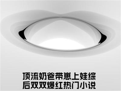 顶流奶爸带崽上娃综后双双爆红（花灵灵）全文免费阅读_顶流奶爸带崽上娃综后双双爆红（花灵灵）章节免费阅读-笔趣阁