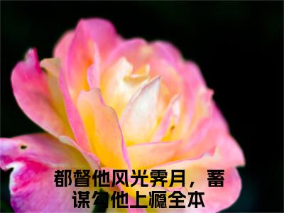 热门小说已完结都督他风光霁月，蓄谋勾他上瘾小说无弹窗大结局_都督他风光霁月，蓄谋勾他上瘾谢宴礼沈青骄全文阅读大结局