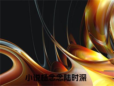 杨念念陆时深小说（杨念念陆时深）免费阅读全文无弹窗大结局_杨念念陆时深免费阅读无弹窗小说_小说笔趣阁