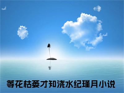 等花枯萎才知浇水纪瑾月独家小说（等花枯萎才知浇水纪瑾月）-（等花枯萎才知浇水纪瑾月）无删版小说推荐