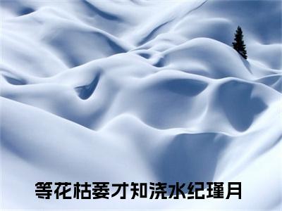 老书虫良心推荐最新小说（等花枯萎才知浇水纪瑾月）主角等花枯萎才知浇水纪瑾月全文全章节免费阅读
