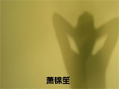 独家萧锦笙小说小说大结局（恶毒雌性开局就送五个兽夫后）全篇在线下载阅读