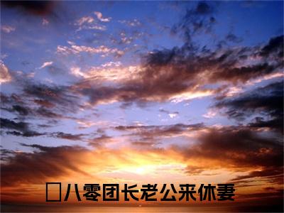 最新章节八零团长老公来休妻前文（周意荷宋时琛）_八零团长老公来休妻前文周意荷宋时琛最新章节