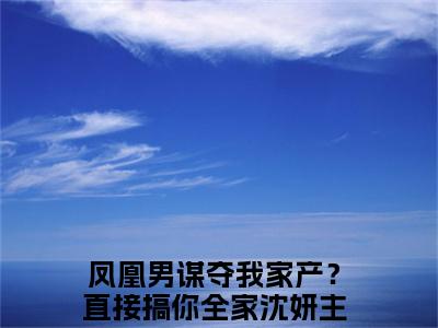 凤凰男谋夺我家产？直接搞你全家沈妍结局+番外（凤凰男谋夺我家产？直接搞你全家沈妍）全文免费阅读无弹窗大结局_凤凰男谋夺我家产？直接搞你全家沈妍结局+番外完整版最新全章节