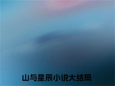 林景山苏星辰：结局+番外（山与星辰：结局+番外）完结阅读无弹窗大结局_(山与星辰)最新章节列表_笔趣阁（林景山苏星辰：结局+番外）