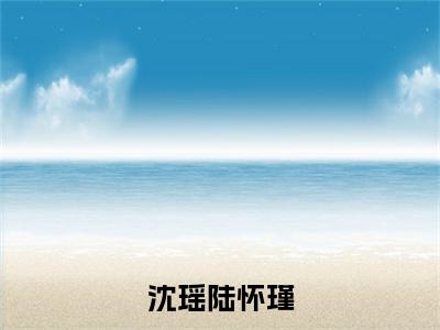 沈瑶陆怀瑾（陆怀瑾沈瑶）免费阅读-（陆怀瑾沈瑶）最新章节小说全文在线阅读