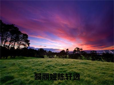 黎丽娅陈轩逸（陈轩逸黎丽娅）全网首发最新小说-主角陈轩逸黎丽娅全文在线免费阅读