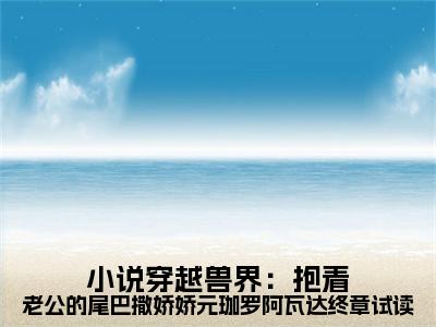穿越兽界：抱着老公的尾巴撒娇娇元珈罗阿瓦达终章试读（ 元珈罗阿瓦达）小说全文免费阅读正版无弹窗_( 元珈罗阿瓦达)免费阅读无弹窗最新章节列表_笔趣阁