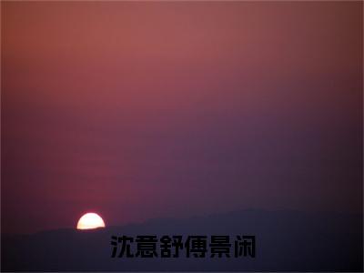 沈意舒傅景闲(傅景闲沈意舒)全文免费阅读无弹窗大结局-沈意舒傅景闲最新章节列表-笔趣阁