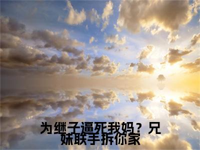  颜子蕊颜子林抖音新书热荐 -为继子逼死我妈？兄妹联手拆你家全文在线赏析（ 颜子蕊颜子林）