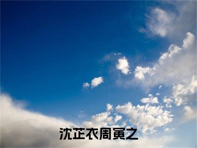 周寅之沈芷衣（沈芷衣周寅之）在哪免费看-小说（沈芷衣周寅之）周寅之沈芷衣全文最新章节免费阅读