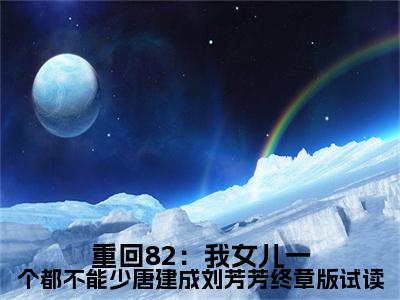 重回82：我女儿一个都不能少唐建成刘芳芳终章版试读全文免费在线阅读_（重回82：我女儿一个都不能少唐建成刘芳芳终章版试读免费阅读无弹窗） 唐建成刘芳芳全文免费完结版阅读（重回82：我女儿一个都不能少唐建成刘芳芳终章版试读）
