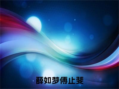 薛如梦傅止斐全文(傅止斐薛如梦)全文免费阅读无弹窗大结局_傅止斐薛如梦全文最新章节列表_笔趣阁(薛如梦傅止斐)