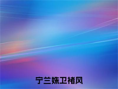 卫褚风宁兰姝（宁兰姝卫褚风）全文免费阅读无弹窗_宁兰姝卫褚风最新小说_笔趣阁