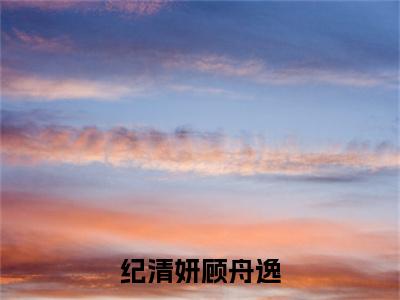 纪清妍顾舟逸小说最新章节阅读-小说纪清妍顾舟逸(顾舟逸纪清妍)已完结小说精彩大结局