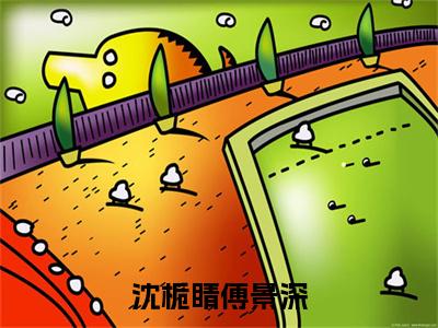 沈栀睛傅景深全文(傅景深沈栀睛)全文免费阅读无弹窗大结局_ 傅景深沈栀睛全文免费阅读最新章节列表_