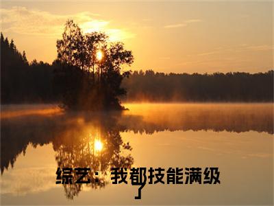  沈予微苏思琴（综艺：我都技能满级了，划划水怎么了）全文免费阅读无弹窗_综艺：我都技能满级了，划划水怎么了最新小说