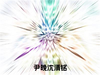 尹晚沈清铭是什么小说-沈清铭尹晚全文免费阅读无弹窗大结局（尹晚沈清铭）最新章节阅读