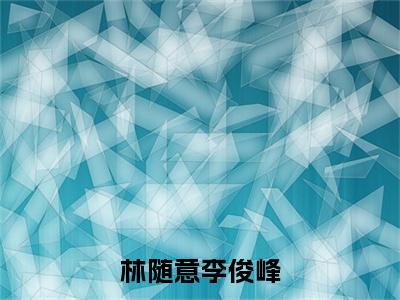 林随意李俊峰小说全文免费阅读无弹窗大结局-林随意李俊峰 小说在哪里可以看