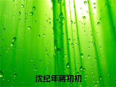沈纪年蒋初初全文(沈纪年蒋初初小说)全文免费阅读无弹窗大结局_沈纪年蒋初初免费最新章节列表_笔趣阁(沈纪年蒋初初小说)