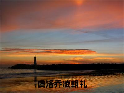 虞洛乔凌朝礼的小说全文免费阅读无弹窗,凌朝礼虞洛乔的小说在线免费阅读大结局（凌朝礼虞洛乔）
