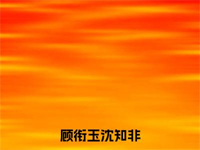 沈知非顾衔玉知乎小说全文免费阅读_（沈知非顾衔玉）顾衔玉沈知非知乎小说最新章节列表笔趣阁