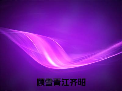 顾雪青江齐昭在线阅读（江齐昭顾雪青）全文免费阅读无弹窗大结局_江齐昭顾雪青免费最新章节列表_笔趣阁