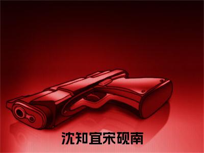 沈知宜宋砚南小说（宋砚南沈知宜）全文免费阅读_（沈知宜宋砚南小说）宋砚南沈知宜小说精彩在线赏析