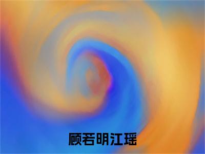 顾若明江瑶（江瑶顾若明）全文免费阅读无弹窗大结局_顾若明江瑶全文免费阅读无弹窗最新章节列表笔趣阁（江瑶顾若明）