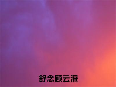 舒念顾云深小说全文免费阅读无弹窗-舒念顾云深全文在线阅读