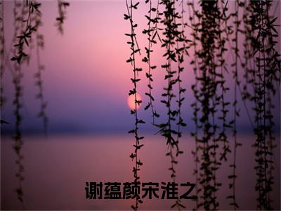 宋淮之谢蕴颜（谢蕴颜宋淮之）新上热文免费阅读-宋淮之谢蕴颜（谢蕴颜宋淮之）无广告在线阅读