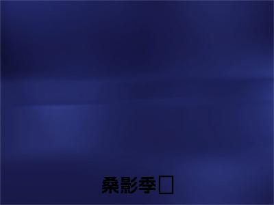 桑影季峘（季峘桑影）全文小说免费阅读_（季峘桑影）桑影季峘最新章节列表_笔趣阁（桑影季峘）