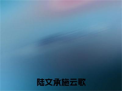 陆文承施云歌（施云歌陆文承）全文免费阅读无弹窗_陆文承施云歌:施云歌陆文承最新小说_笔趣阁（施云歌陆文承）