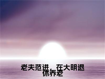 范进（老夫范进，在大明退休养老）小说免费在线阅读_范进全本免费小说阅读大结局（老夫范进，在大明退休养老）