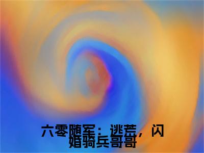 六零随军：逃荒，闪婚骑兵哥哥（ 庄明诚陆芳芳）免费阅读-小说（六零随军：逃荒，闪婚骑兵哥哥） 庄明诚陆芳芳全文阅读