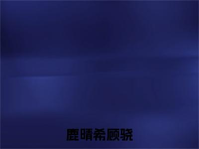 鹿晴希顾骁小说限时免费,顾骁鹿晴希完结版小说阅读无弹窗_笔趣阁