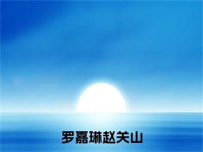 赵关山罗嘉琳（罗嘉琳赵关山）小说全文免费阅读正版无弹窗 罗嘉琳赵关山全文无弹窗阅读