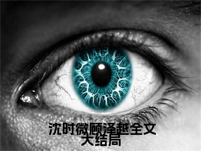  沈时微顾泽越（离婚后，霸总倒贴成宠妻狂魔）最后结局如何-2023最火热点小说离婚后，霸总倒贴成宠妻狂魔最新更新