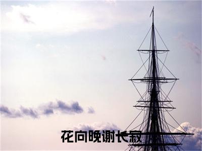 花向晚谢长寂全文免费阅读-(谢长寂花向晚)小说全文免费阅读正版无弹窗