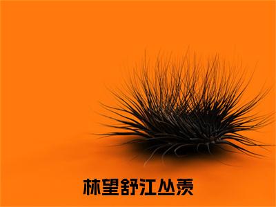 江丛羡林望舒（林望舒江丛羡）全文免费阅读无弹窗大结局_江丛羡林望舒完整章节阅读