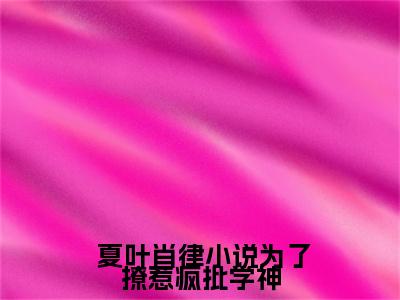 小说为了撩惹疯批学神，她又疯又撩 夏叶肖律小说-小说为了撩惹疯批学神，她又疯又撩小说全文免费阅读
